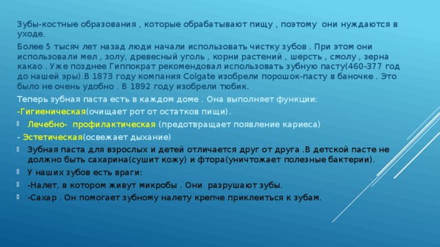 Зубы-костные образования , которые обрабатывают пищу , поэтому они нуждаются в уходе. Более 5 тысяч лет назад люди начали использовать чистку зубов . При этом они использовали мел , золу, древесный уголь , корни растений , шерсть , смолу , зерна какао . Уже позднее Гиппократ рекомендовал использовать зубную пасту(460-377 год до нашей эры).В 1873 году компания Colgate изобрели порошок-пасту в баночке . Это было не очень удобно . В 1892 году изобрели тюбик. Теперь зубная паста есть в каждом доме . Она выполняет функции: -Гигиеническая (очищает рот от остатков пищи). Лечебно- профилактическая (предотвращает появление кариеса) - Эстетическая (освежает дыхание) Зубная паста для взрослых и детей отличается друг от друга .В детской пасте не должно быть сахарина(сушит кожу) и фтора(уничтожает полезные бактерии). У наших зубов есть враги: -Налет, в котором живут микробы . Они разрушают зубы. -Сахар . Он помогает зубному налету крепче приклеиться к зубам. 