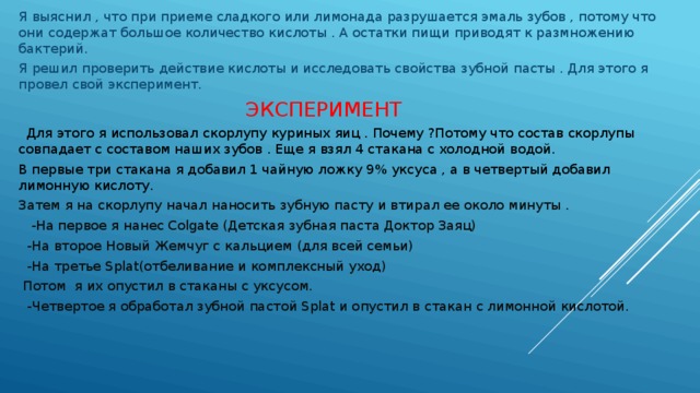 Я выяснил , что при приеме сладкого или лимонада разрушается эмаль зубов , потому что они содержат большое количество кислоты . А остатки пищи приводят к размножению бактерий. Я решил проверить действие кислоты и исследовать свойства зубной пасты . Для этого я провел свой эксперимент.  ЭКСПЕРИМЕНТ  Для этого я использовал скорлупу куриных яиц . Почему ?Потому что состав скорлупы совпадает с составом наших зубов . Еще я взял 4 стакана с холодной водой. В первые три стакана я добавил 1 чайную ложку 9% уксуса , а в четвертый добавил лимонную кислоту. Затем я на скорлупу начал наносить зубную пасту и втирал ее около минуты .  -На первое я нанес Colgate (Детская зубная паста Доктор Заяц)  -На второе Новый Жемчуг с кальцием (для всей семьи)  -На третье Splat(отбеливание и комплексный уход)  Потом я их опустил в стаканы с уксусом.  -Четвертое я обработал зубной пастой Splat и опустил в стакан с лимонной кислотой. 