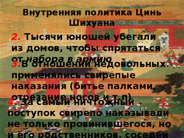 Внутренняя политика Цинь Шихуана 2. Тысячи юношей убегали из домов, чтобы спрятаться от набора в армию 3. В отношении недовольных применялись свирепые наказания (битье палками, отрезание носов и т.п) 4. За самый ничтожный поступок свирепо наказывали не только провинившегося, но и его родственников, соседей 