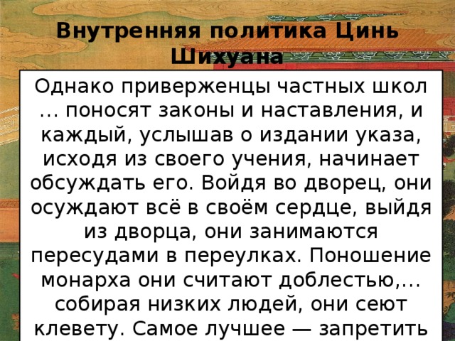 Внутренняя политика Цинь Шихуана Однако приверженцы частных школ … поносят законы и наставления, и каждый, услышав о издании указа, исходя из своего учения, начинает обсуждать его. Войдя во дворец, они осуждают всё в своём сердце, выйдя из дворца, они занимаются пересудами в переулках. Поношение монарха они считают доблестью,… собирая низких людей, они сеют клевету. Самое лучшее — запретить это! (Сыма Цянь, «Исторические записки») . 5. По приказу правителя были сожжены старинные книги , подверглись расправе сотни почитавших учение Конфуция 6. Властелин Китая был параноиком и жил в постоянном страхе за свою жизнь 