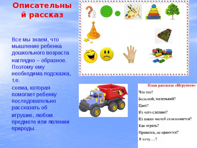 Описательный рассказ Все мы знаем, что мышление ребенка дошкольного возраста наглядно – образное. Поэтому ему необходима подсказка, т.е. схема, которая помогает ребенку последовательно рассказать об игрушке, любом предмете или явлении природы. 