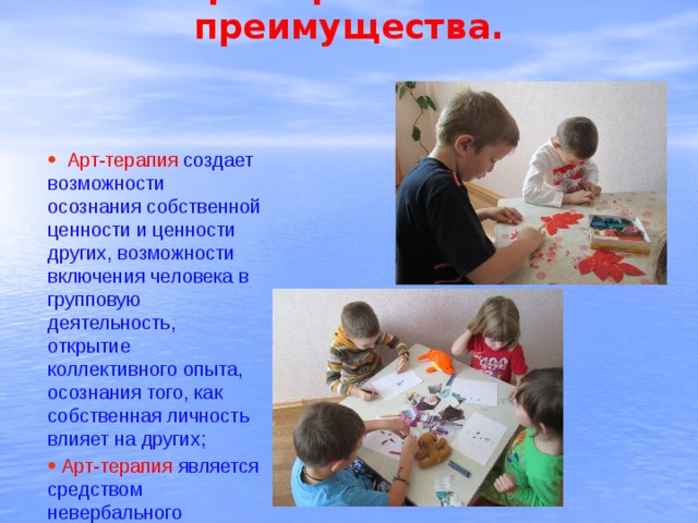   Арт-терапия и ее преимущества.  Арт-терапия создает возможности осознания собственной ценности и ценности других, возможности включения человека в групповую деятельность, открытие коллективного опыта, осознания того, как собственная личность влияет на других;  Арт-терапия  является средством невербального общения. 