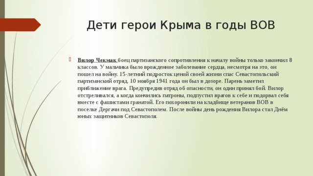 Дети герои Крыма в годы ВОВ Вилор Чекмак боец партизанского сопротивления к началу войны только закончил 8 классов. У мальчика было врожденное заболевание сердца, несмотря на это, он пошел на войну. 15-летний подросток ценой своей жизни спас Севастопольский партизанский отряд. 10 ноября 1941 года он был в дозоре. Парень заметил приближение врага. Предупредив отряд об опасности, он один принял бой. Вилор отстреливался, а когда кончились патроны, подпустил врагов к себе и подорвал себя вместе с фашистами гранатой. Его похоронили на кладбище ветеранов ВОВ в поселке Дергачи под Севастополем. После войны день рождения Вилора стал Днём юных защитников Севастополя. 