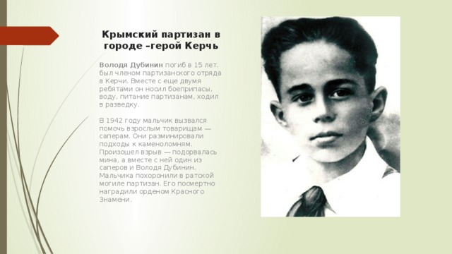 Крымский партизан в городе –герой Керчь Володя Дубинин погиб в 15 лет. был членом партизанского отряда в Керчи. Вместе с еще двумя ребятами он носил боеприпасы, воду, питание партизанам, ходил в разведку.   В 1942 году мальчик вызвался помочь взрослым товарищам — саперам. Они разминировали подходы к каменоломням. Произошел взрыв — подорвалась мина, а вместе с ней один из саперов и Володя Дубинин. Мальчика похоронили в ратской могиле партизан. Его посмертно наградили орденом Красного Знамени. 