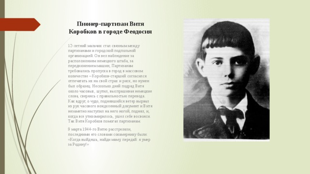 Пионер-партизан Витя Коробков в городе Феодосия 12-летний мальчик стал связным между партизанами и городской подпольной организацией. Он вел наблюдение за расположением немецкого штаба, за передвижением машин, Партизанам требовались пропуска в город в массовом количестве – Коробков-старший согласился отпечатать их на свой страх и риск, но нужен был образец. Несколько дней подряд Витя около часовых, шутил, выспрашивая немецкие слова, сверяясь с правильностью перевода. Как вдруг, о чудо, поднявшийся ветер вырвал из рук часового вожделенный документ и Витя незаметно наступил на него ногой, поднял, и, когда все утихомирилось, ушел себе восвояси. Так Витя Коробков помогал партизанам. 9 марта 1944-го Витю расстреляли, последними его словами сокамернику были: «Когда выйдешь, найди маму, передай: я умер за Родину!» 