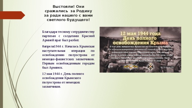 Выстояли! Они сражались за Родину за ради нашего с вами светлого будущего! Благодаря тесному сотрудничеству партизан с солдатами Красной Армией враг был разбит. 8апреля1944 г. Началась Крымская наступательная операция по освобождению полуострова от немецко-фашистских захватчиков. Первым освобожденным городом был Армянск. 12 мая 1944 г. День полного освобождения Крымского полуострова от немецких захватчиков. 