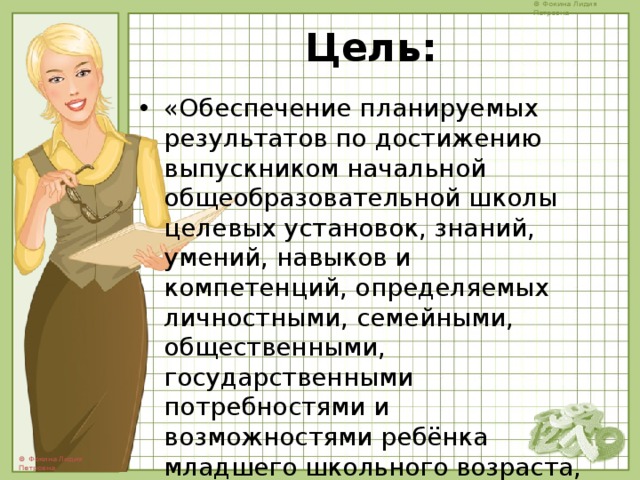 Цель: «Обеспечение планируемых результатов по достижению выпускником начальной общеобразовательной школы целевых установок, знаний, умений, навыков и компетенций, определяемых личностными, семейными, общественными, государственными потребностями и возможностями ребёнка младшего школьного возраста, индивидуальными особенностями его развития и состояния здоровья.» 