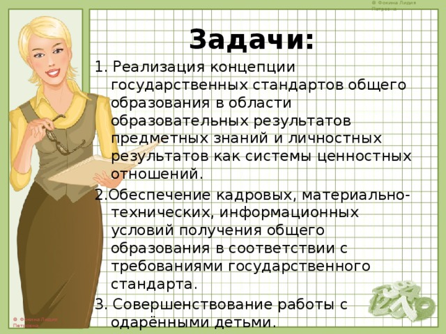 Задачи:   1. Реализация концепции государственных стандартов общего образования в области образовательных результатов предметных знаний и личностных результатов как системы ценностных отношений. 2.Обеспечение кадровых, материально- технических, информационных условий получения общего образования в соответствии с требованиями государственного стандарта. 3. Совершенствование работы с одарёнными детьми. 4. Преемственность дошкольного и школьного образования. 