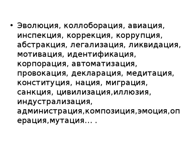 Эволюция, коллоборация, авиация, инспекция, коррекция, коррупция, абстракция, легализация, ликвидация, мотивация, идентификация, корпорация, автоматизация, провокация, декларация, медитация, конституция, нация, миграция, санкция, цивилизация,иллюзия, индустрализация, администрация,композиция,эмоция,операция,мутация… . 
