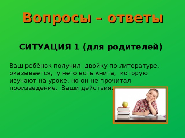 Вопросы  – ответы  СИТУАЦИЯ 1 (для родителей) Ваш ребёнок получил двойку по литературе, оказывается, у него есть книга, которую изучают на уроке, но он не прочитал произведение. Ваши действия.  