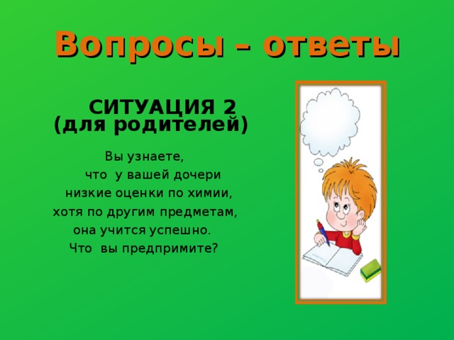 Вопросы  – ответы   СИТУАЦИЯ 2 (для родителей)   Вы узнаете,  что у вашей дочери  низкие оценки по химии, хотя по другим предметам,  она учится успешно.  Что вы предпримите? 
