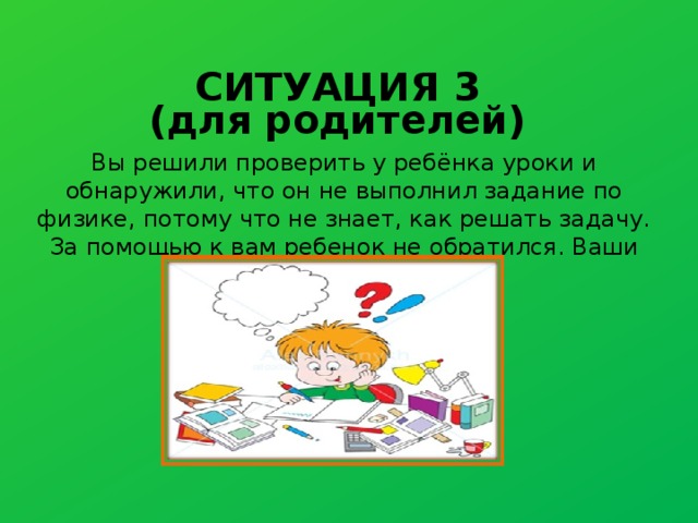 СИТУАЦИЯ 3 (для родителей) Вы решили проверить у ребёнка уроки и обнаружили, что он не выполнил задание по физике, потому что не знает, как решать задачу. За помощью к вам ребенок не обратился. Ваши действия? 