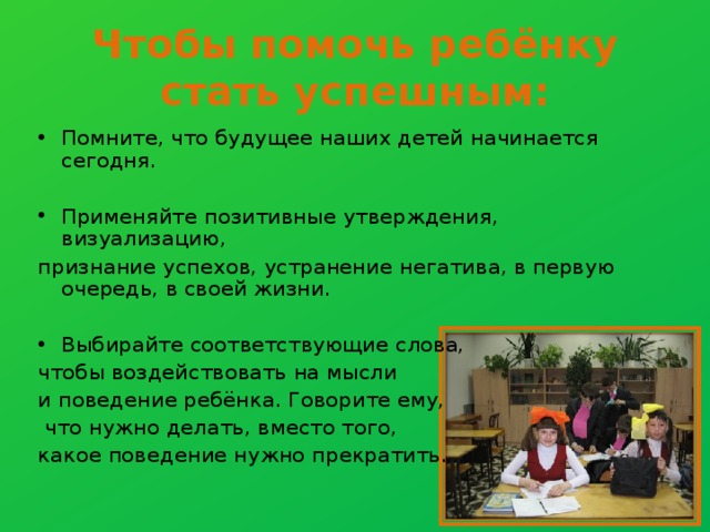 Чтобы помочь ребёнку стать успешным: Помните, что будущее наших детей начинается сегодня. Применяйте позитивные утверждения, визуализацию, признание успехов, устранение негатива, в первую очередь, в своей жизни. Выбирайте соответствующие слова, чтобы воздействовать на мысли и поведение ребёнка. Говорите ему,  что нужно делать, вместо того, какое поведение нужно прекратить. 