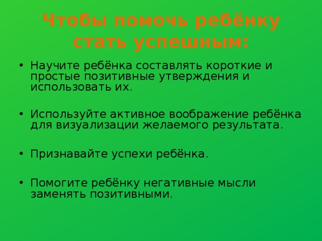 Чтобы помочь ребёнку стать успешным: Научите ребёнка составлять короткие и простые позитивные утверждения и использовать их. Используйте активное воображение ребёнка для визуализации желаемого результата.  Признавайте успехи ребёнка.  Помогите ребёнку негативные мысли заменять позитивными.   