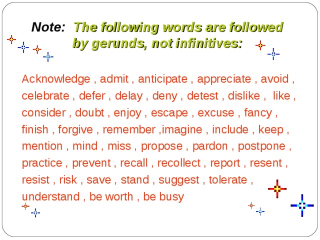Note: The following words are followed  by gerunds, not infinitives: Acknowledge , admit , anticipate , appreciate , avoid , celebrate , defer , delay , deny , detest , dislike , like , consider , doubt , enjoy , escape , excuse , fancy , finish , forgive , remember ,imagine , include , keep , mention , mind , miss , propose , pardon , postpone , practice , prevent , recall , recollect , report , resent , resist , risk , save , stand , suggest , tolerate , understand , be worth , be busy 