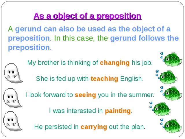 As a object of a preposition A  gerund  can also be used as the object of a preposition .  In this case, the  gerund follows the preposition . My brother is thinking of  changing  his job. She is fed up with  teaching  English. I look forward to  seeing  you in the summer.  I was interested in  painting . He persisted in  carrying  out the plan . 