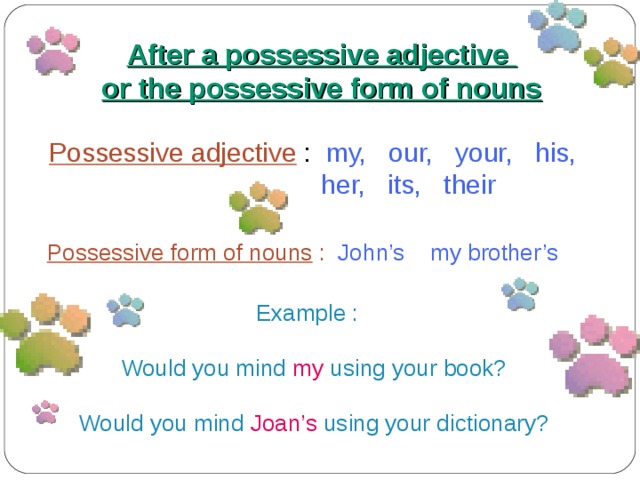 After a possessive adjective or the possessive form of nouns Possessive adjective : my, our, your, his,  her, its, their Possessive form of nouns :  John’s my brother’s  Example : Would you mind  my  using your book? Would you mind  Joan’s  using your dictionary? 