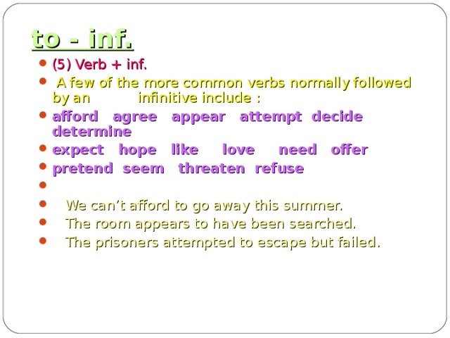 to - inf. (5) Verb + inf.  A few of the more common verbs normally followed by an infinitive include : afford agree appear attempt decide determine expect hope like love need offer pretend seem threaten refuse   We can’t afford to go away this summer.  The room appears to have been searched.  The prisoners attempted to escape but failed.  