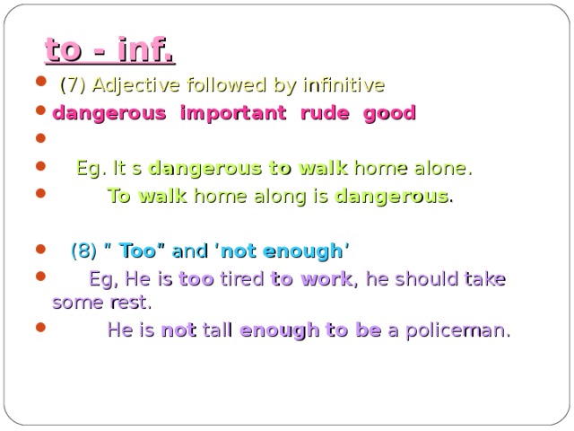 to - inf.  (7) Adjective followed by infinitive dangerous important rude good   Eg. It s dangerous to  walk home alone.  To walk home along is dangerous .   (8) “ Too ” and ‘ not enough ’  Eg, He is too tired to work , he should take some rest.  He is not tall enough  to be a policeman.   