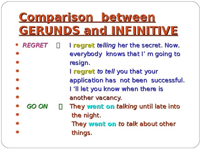 Comparison between GERUNDS and INFINITIVE  REGRET  。 I regret  telling her the secret. Now ,  everybody knows that I’ m going to  resign.  I regret  to tell you that your  application has not been successful.  I ‘ll let you know when there is   another vacancy.  GO ON  。  They went on  talking until late into  the night.  They went on  to talk about other  things.  
