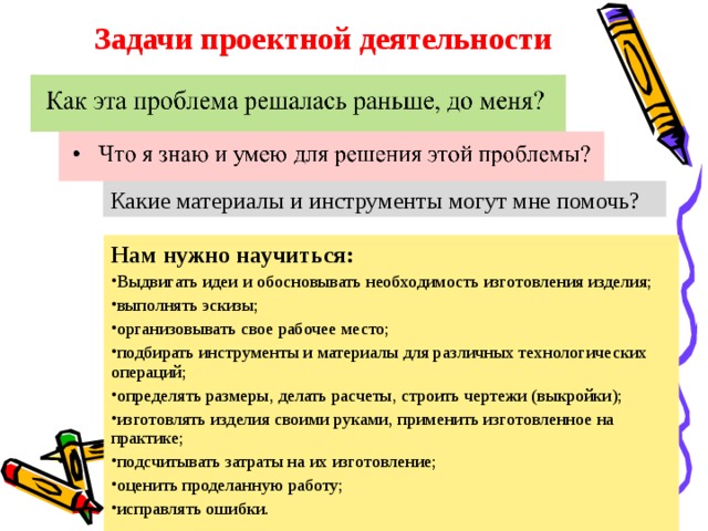 Задачи проектной деятельности Какие материалы и инструменты могут мне помочь? Нам нужно научиться: Выдвигать идеи и обосновывать необходимость изготовления изделия; выполнять эскизы; организовывать свое рабочее место; подбирать инструменты и материалы для различных технологических операций; определять размеры, делать расчеты, строить чертежи (выкройки); изготовлять изделия своими руками, применить изготовленное на практике; подсчитывать затраты на их изготовление;  оценить проделанную работу; исправлять ошибки.  