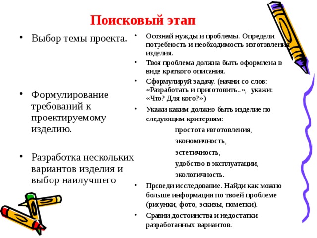 Поисковый этап Выбор темы проекта. Формулирование требований к проектируемому изделию. Разработка нескольких вариантов изделия и выбор наилучшего Осознай нужды и проблемы. Определи потребность и необходимость изготовления изделия. Твоя проблема должна быть оформлена в виде краткого описания. Сформулируй задачу. (начни со слов: «Разработать и приготовить..», укажи: «Что? Для кого?») Укажи каким должно быть изделие по следующим критериям:  простота изготовления,  экономичность,  эстетичность,  удобство в эксплуатации,  экологичность. Проведи исследование. Найди как можно больше информации по твоей проблеме (рисунки, фото, эскизы, пометки). Сравни достоинства и недостатки разработанных вариантов. 