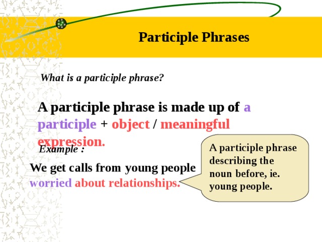 Participle Phrases What is a participle phrase? A participle phrase is made up of a participle + object / meaningful expression. A participle phrase describing the noun before, ie. young people. Example : We get calls from young people worried about relationships. 