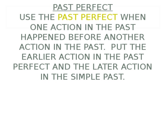      PAST PERFECT  USE THE PAST PERFECT WHEN ONE ACTION IN THE PAST HAPPENED BEFORE ANOTHER ACTION IN THE PAST. PUT THE EARLIER ACTION IN THE PAST PERFECT AND THE LATER ACTION IN THE SIMPLE PAST. 