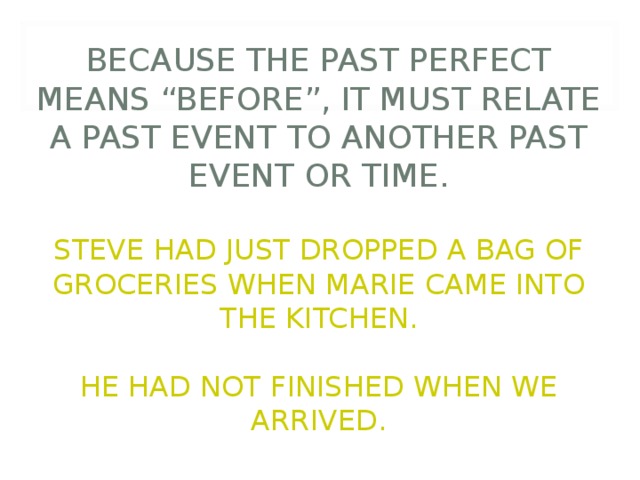          BECAUSE THE PAST PERFECT MEANS “BEFORE”, IT MUST RELATE A PAST EVENT TO ANOTHER PAST EVENT OR TIME.   STEVE HAD JUST DROPPED A BAG OF GROCERIES WHEN MARIE CAME INTO THE KITCHEN.   HE HAD NOT FINISHED WHEN WE ARRIVED. 