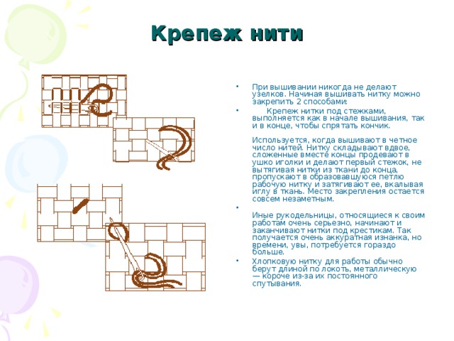 Крепеж нити   При вышивании никогда не делают узелков. Начиная вышивать нитку можно закрепить 2 способами:        Крепеж нитки под стежками, выполняется как в начале вышивания, так и в конце, чтобы спрятать кончик.      Используется, когда вышивают в четное число нитей. Нитку складывают вдвое, сложенные вместе концы продевают в ушко иголки и делают первый стежок, не вытягивая нитки из ткани до конца, пропускают в образовавшуюся петлю рабочую нитку и затягивают ее, вкалывая иглу в ткань. Место закрепления остается совсем незаметным.  Иные рукодельницы, относящиеся к своим работам очень серьезно, начинают и заканчивают нитки под крестикам. Так получается очень аккуратная изнанка, но времени, увы, потребуется гораздо больше. Хлопковую нитку для работы обычно берут длиной по локоть, металлическую — короче из-за их постоянного спутывания.  