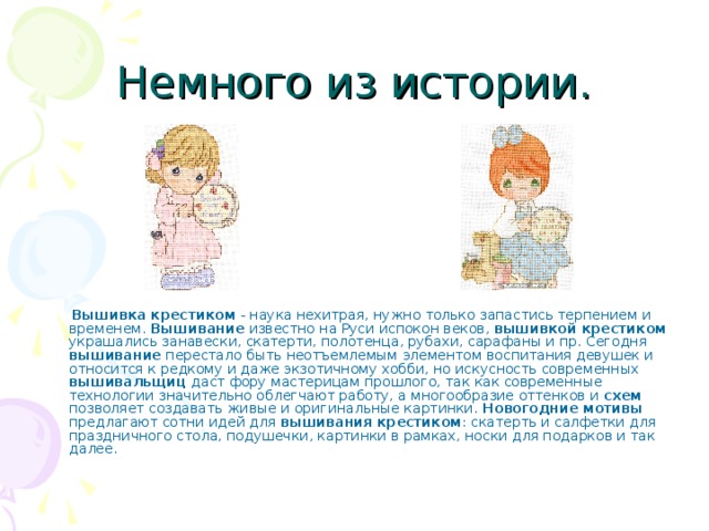 Немного из истории.  Вышивка крестиком - наука нехитрая, нужно только запастись терпением и временем. Вышивание известно на Руси испокон веков, вышивкой крестиком украшались занавески, скатерти, полотенца, рубахи, сарафаны и пр. Сегодня вышивание перестало быть неотъемлемым элементом воспитания девушек и относится к редкому и даже экзотичному хобби, но искусность современных вышивальщиц даст фору мастерицам прошлого, так как современные технологии значительно облегчают работу, а многообразие оттенков и схем позволяет создавать живые и оригинальные картинки. Новогодние мотивы предлагают сотни идей для вышивания крестиком : скатерть и салфетки для праздничного стола, подушечки, картинки в рамках, носки для подарков и так далее. 