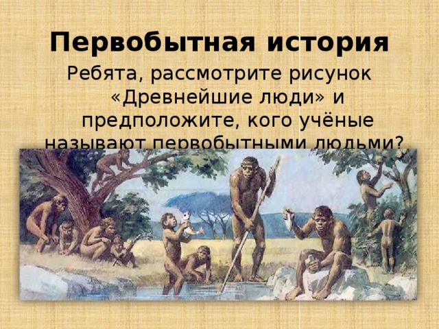Первобытная история Ребята, рассмотрите рисунок «Древнейшие люди» и предположите, кого учёные называют первобытными людьми?  