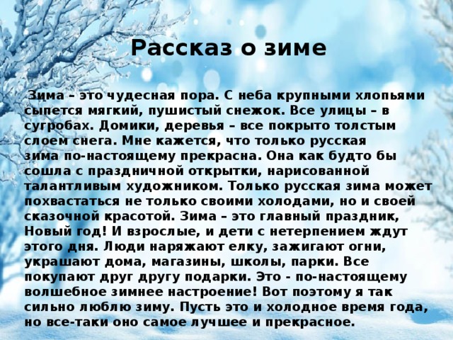 Рассказ о зиме   Зима – это чудесная пора. С неба крупными хлопьями сыпется мягкий, пушистый снежок. Все улицы – в сугробах. Домики, деревья – все покрыто толстым слоем снега. Мне кажется, что только русская зима по-настоящему прекрасна. Она как будто бы сошла с праздничной открытки, нарисованной талантливым художником. Только русская зима может похвастаться не только своими холодами, но и своей сказочной красотой. Зима – это главный праздник, Новый год! И взрослые, и дети с нетерпением ждут этого дня. Люди наряжают елку, зажигают огни, украшают дома, магазины, школы, парки. Все покупают друг другу подарки. Это - по-настоящему волшебное зимнее настроение! Вот поэтому я так сильно люблю зиму. Пусть это и холодное время года, но все-таки оно самое лучшее и прекрасное. 