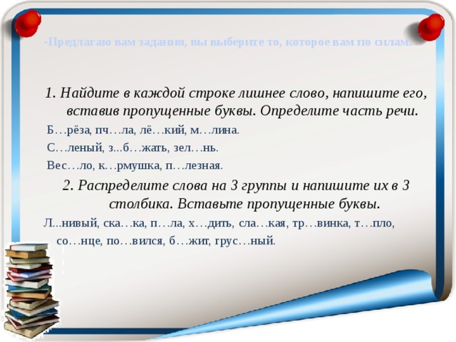 -Предлагаю вам задания, вы выберите то, которое вам по силам.   1. Найдите в каждой строке лишнее слово, напишите его, вставив пропущенные буквы. Определите часть речи.    Б…рёза, пч…ла, лё…кий, м…лина.   С…леный, з...б…жать, зел…нь.   Вес…ло, к…рмушка, п…лезная. 2. Распределите слова на 3 группы и напишите их в 3 столбика. Вставьте пропущенные буквы. Л...нивый, ска…ка, п…ла, х…дить, сла…кая, тр…винка, т…пло,  со…нце, по…вился, б…жит, грус…ный. 