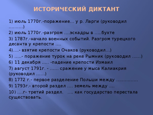 ИСТОРИЧЕСКИЙ ДИКТАНТ   1) июль 1770г.-поражение… у р. Ларги (руководил ……….) 2) июль 1770г.-разгром ….эскадры в …..бухте 3) 1787г.-начало военных событий. Разгром турецкого десанта у крепости …. 4)….- взятие крепости Очаков (руководил…) 5) …..- поражение турок на реке Рымник (руководил ……) 6) 11 декабря ….. -падение крепости Измаил 7) август 1791г. - …… сражение у мыса Калиакрия (руководил ……) 8) 1772 г.- первое разделение Польши между …………… 9) 1793г.- второй раздел …. земель между …. 10) ….г- третий раздел. …. как государство перестала существовать. 
