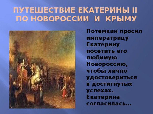 ПУТЕШЕСТВИЕ ЕКАТЕРИНЫ II  ПО НОВОРОССИИ И КРЫМУ Потемкин просил императрицу Екатерину посетить его любимую Новороссию, чтобы лично удостовериться в достигнутых успехах. Екатерина согласилась… 