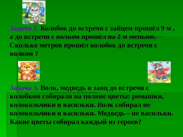 Задача 2.  Колобок до встречи с зайцем прошёл 9 м , а до встречи с волком прошёл на 2 м меньше. Сколько метров прошёл колобок до встречи с волком ?  Задача 3.  Волк, медведь и заяц до встречи с колобком собирали на поляне цветы: ромашки, колокольчики и васильки. Волк собирал не колокольчики и васильки. Медведь – не васильки. Какие цветы собирал каждый из героев?   