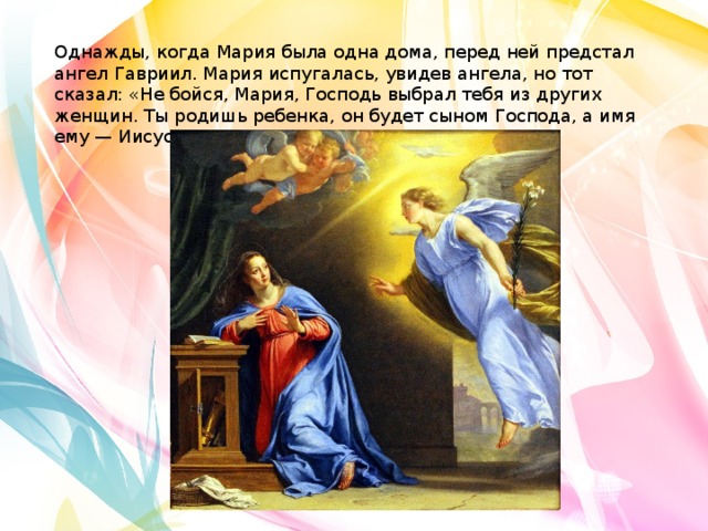 Однажды, когда Мария была одна дома, перед ней предстал ангел Гавриил. Мария испугалась, увидев ангела, но тот сказал: «Не бойся, Мария, Господь выбрал тебя из других женщин. Ты родишь ребенка, он будет сыном Господа, а имя ему — Иисус Христос». 