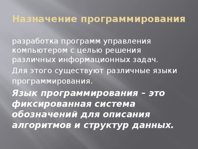 Назначение программирования разработка программ управления компьютером с целью решения различных информационных задач. Для этого существуют различные языки программирования . Язык программирования – это фиксированная система обозначений для описания алгоритмов и структур данных. 