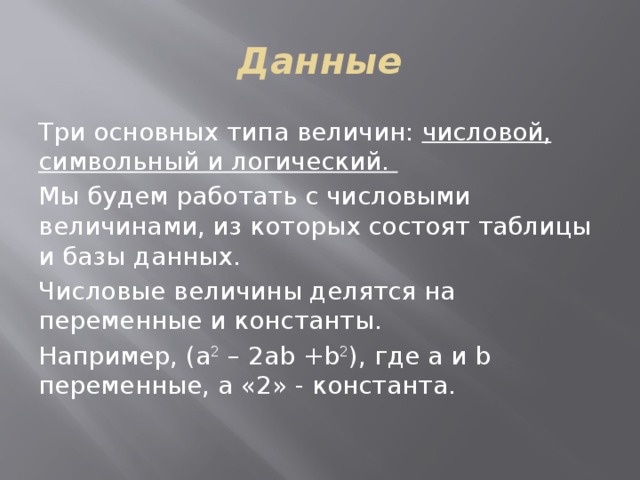 Данные Три основных типа величин: числовой, символьный и логический. Мы будем работать с числовыми величинами, из которых состоят таблицы и базы данных. Числовые величины делятся на переменные и константы. Например, (a 2 – 2ab +b 2 ), где а и b переменные, а «2» - константа. 