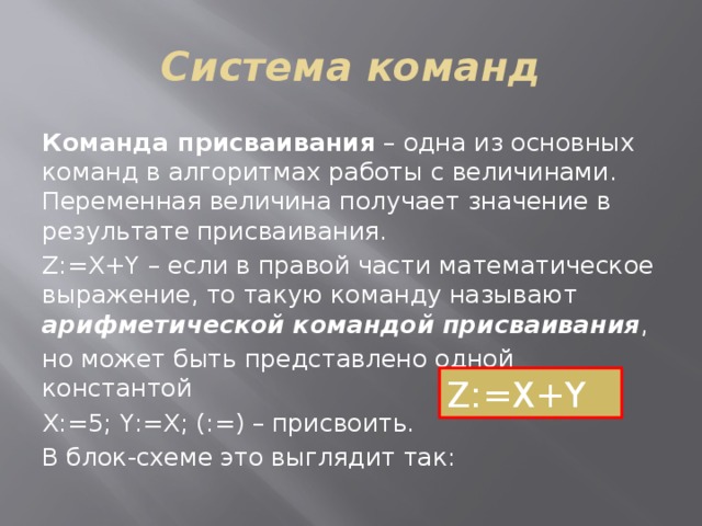 Система команд Команда присваивания – одна из основных команд в алгоритмах работы с величинами. Переменная величина получает значение в результате присваивания. Z:=X+Y – если в правой части математическое выражение, то такую команду называют арифметической командой присваивания , но может быть представлено одной константой Х:=5; Y:=Х; (:=) – присвоить. В блок-схеме это выглядит так: Z:=X+Y 