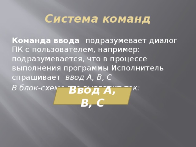 Система команд Команда ввода подразумевает диалог ПК с пользователем, например: подразумевается, что в процессе выполнения программы Исполнитель спрашивает ввод А, В, С В блок-схеме это выглядит так: Ввод А, В, С 