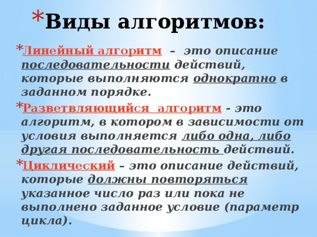Виды алгоритмов: Линейный алгоритм – это описание последовательности действий, которые выполняются однократно в заданном порядке.  Разветвляющийся алгоритм  - это алгоритм, в котором в зависимости от условия выполняется либо одна, либо другая последовательность действий.  Циклический – это описание действий, которые должны повторяться указанное число раз или пока не выполнено заданное условие  (параметр цикла). 