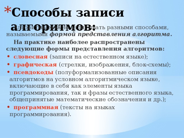Способы записи алгоритмов: Алгоритмы можно записывать разными способами, называемыми формой представления алгоритма . На практике наиболее распространены следующие формы представления алгоритмов:  словесная  (записи на естественном языке);  графическая  (стрелки, изображения, блок-схемы);  псевдокоды  (полуформализованные описания алгоритмов на условном алгоритмическом языке, включающие в себя как элементы языка программирования, так и фразы естественного языка, общепринятые математические обозначения и др.);  программная  (тексты на языках программирования). 