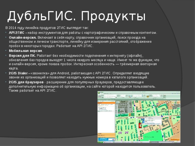ДубльГИС. Продукты В 2014 году линейка продуктов 2ГИС выглядит так: API 2ГИС - набор инструментов для работы с картографическим и справочным контентом. Онлайн-версия. Включает в себя карту, справочник организаций, поиск проезда на общественном и личном транспорте, линейку для измерения расстояний, отображение пробок в некоторых городах. Работает на API 2ГИС. Мобильная версия . Версия для ПК. Работает без необходимости подключения к интернету (офлайн), обновления баз городов выходят 1 числа каждого месяца и чаще. Имеет те же функции, что и онлайн-версия, кроме показа пробок. Интересная особенность — трёхмерная векторная карта. 2GIS Dialer - «звонилка» для Android, работающая с API 2ГИС. Определяет входящие звонки из организаций и позволяет находить нужные номера в каталоге организаций. 2GIS для браузеров - расширение для популярных браузеров, предоставляющее дополнительную информацию об организации, на сайте которой находится пользователь. Также работает на API 2ГИС. 