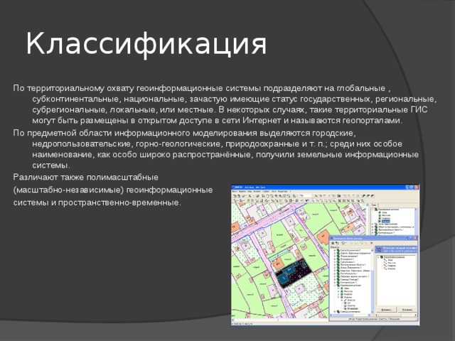 Классификация По территориальному охвату геоинформационные системы подразделяют на глобальные , субконтинентальные, национальные, зачастую имеющие статус государственных, региональные, субрегиональные, локальные, или местные. В некоторых случаях, такие территориальные ГИС могут быть размещены в открытом доступе в сети Интернет и называются геопорталами. По предметной области информационного моделирования выделяются городские, недропользовательские, горно-геологические, природоохранные и т. п.; среди них особое наименование, как особо широко распространённые, получили земельные информационные системы. Различают также полимасштабные (масштабно-независимые) геоинформационные системы и пространственно-временные. 