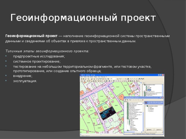 Геоинформационный проект Геоинформационный проект  — наполнение геоинформационной системы пространственными данными и сведениями об объектах в привязке к пространственным данным.  Типичные этапы геоинформационного проекта: предпроектные исследования; системное проектирование; тестирование на небольшом территориальном фрагменте, или тестовом участке, прототипирование, или создание опытного образца; внедрение; эксплуатация. 