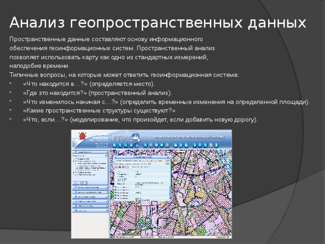 Анализ геопространственных данных   Пространственные данные составляют основу информационного обеспечения геоинформационных систем. Пространственный анализ позволяет использовать карту как одно из стандартных измерений, наподобие времени. Типичные вопросы, на которые может ответить геоинформационная система: «Что находится в…?» (определяется место). «Где это находится?» (пространственный анализ). «Что изменилось начиная с…?» (определить временные изменения на определенной площади). «Какие пространственные структуры существуют?» «Что, если…?» (моделирование, что произойдет, если добавить новую дорогу). 