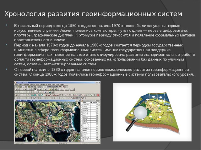 Хронология развития геоинформационных систем   В начальный период с конца 1950-х годов до начала 1970-х годов, были запущены первые искусственные спутники Земли, появились компьютеры, чуть позднее — первые цифрователи, плоттеры, графические дисплеи. К этому же периоду относится и появление формальных методов пространственного анализа. Период с начала 1970-х годов до начала 1980-х годов считается периодом государственных инициатив в сфере геоинформационных систем, именно государственная поддержка геоинформационных проектов на этом этапе стимулировала развитие экспериментальных работ в области геоинформационных систем, основанных на использовании баз данных по уличным сетям, созданы автоматизированные систем. С первой половины 1980-х годов начался период коммерческого развития геоинформационных систем. С конца 1980-х годов появились геоинформационные системы пользовательского уровня. 