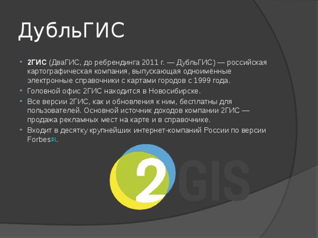 ДубльГИС 2ГИС  (ДваГИС, до ребрендинга 2011 г. — ДубльГИС) — российская картографическая компания, выпускающая одноимённые электронные справочники с картами городов с 1999 года. Головной офис 2ГИС находится в Новосибирске. Все версии 2ГИС, как и обновления к ним, бесплатны для пользователей. Основной источник доходов компании 2ГИС — продажа рекламных мест на карте и в справочнике. Входит в десятку крупнейших интернет-компаний России по версии Forbes [5] . 